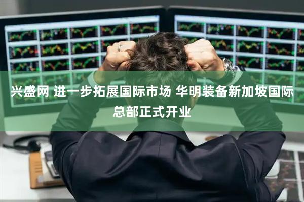 兴盛网 进一步拓展国际市场 华明装备新加坡国际总部正式开业