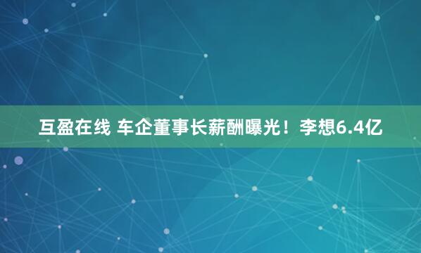 互盈在线 车企董事长薪酬曝光！李想6.4亿