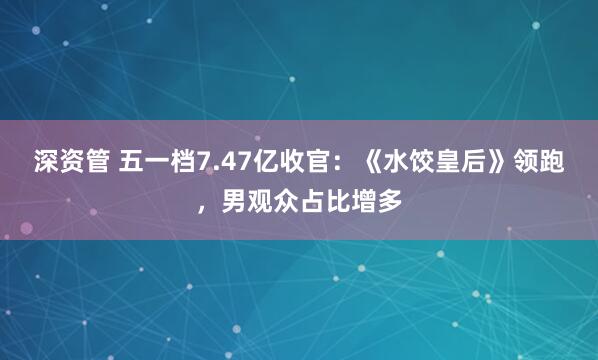 深资管 五一档7.47亿收官：《水饺皇后》领跑，男观众占比增多