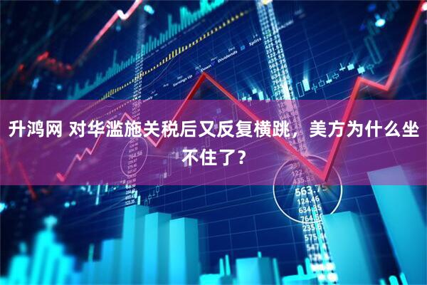 升鸿网 对华滥施关税后又反复横跳，美方为什么坐不住了？