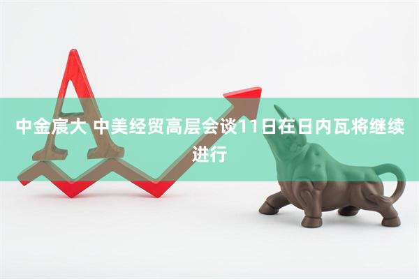 中金宸大 中美经贸高层会谈11日在日内瓦将继续进行