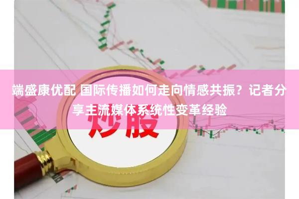 端盛康优配 国际传播如何走向情感共振？记者分享主流媒体系统性变革经验