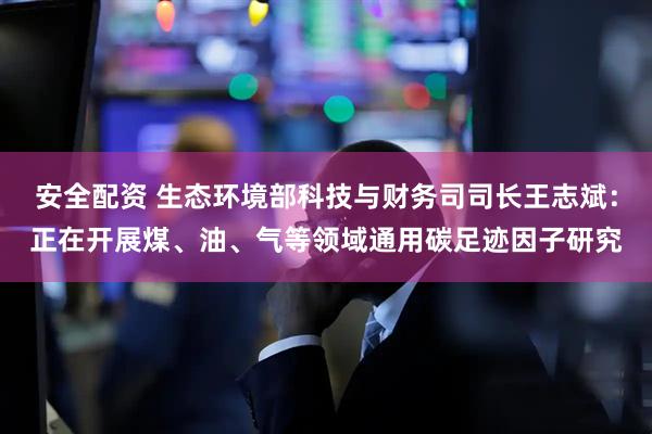 安全配资 生态环境部科技与财务司司长王志斌：正在开展煤、油、气等领域通用碳足迹因子研究