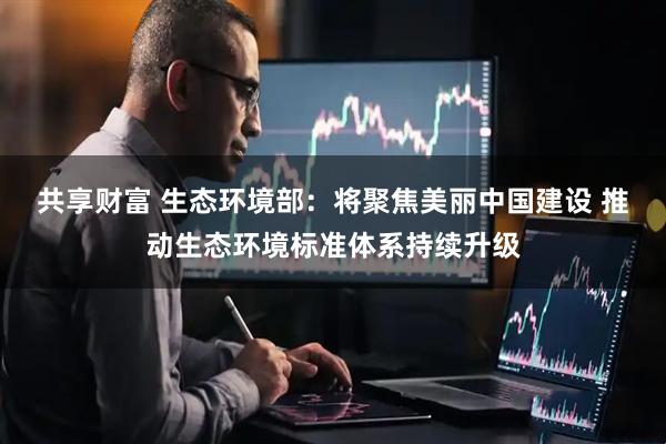 共享财富 生态环境部：将聚焦美丽中国建设 推动生态环境标准体系持续升级