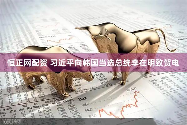 恒正网配资 习近平向韩国当选总统李在明致贺电