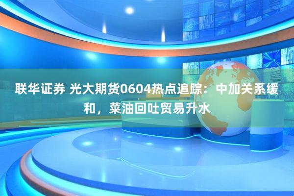 联华证券 光大期货0604热点追踪：中加关系缓和，菜油回吐贸易升水