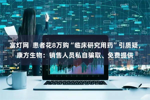 富灯网  患者花8万购“临床研究用药”引质疑，康方生物：销售人员私自骗取、免费提供