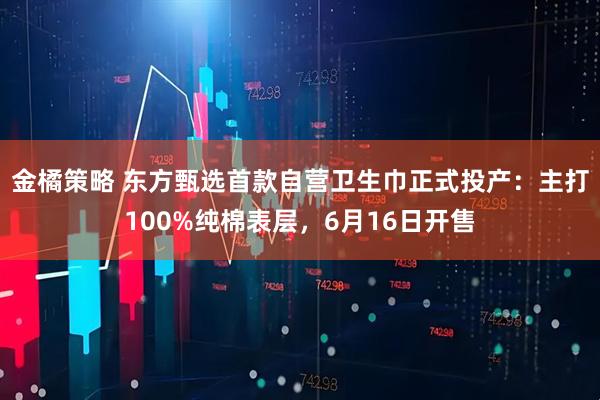 金橘策略 东方甄选首款自营卫生巾正式投产：主打100%纯棉表层，6月16日开售