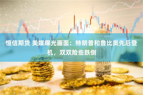 恒信期货 美媒曝光画面：特朗普和鲁比奥先后登机，双双险些跌倒