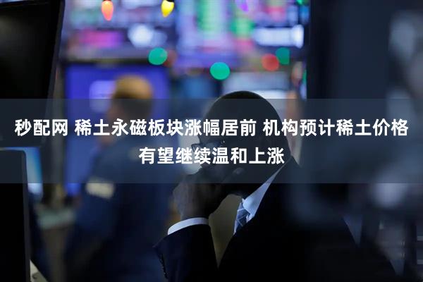 秒配网 稀土永磁板块涨幅居前 机构预计稀土价格有望继续温和上涨