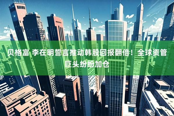 贝格富 李在明誓言推动韩股回报翻倍！全球资管巨头纷纷加仓