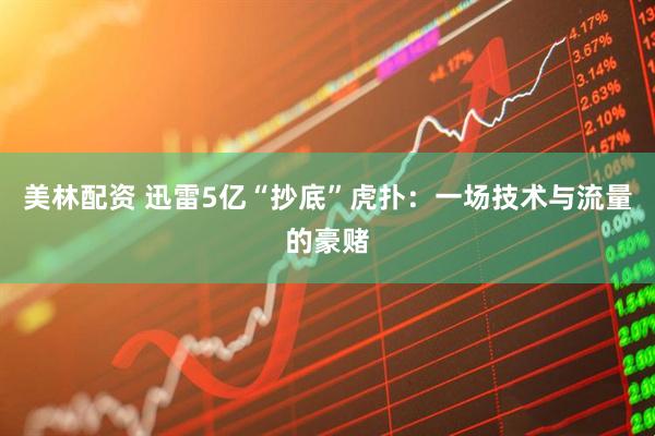 美林配资 迅雷5亿“抄底”虎扑：一场技术与流量的豪赌