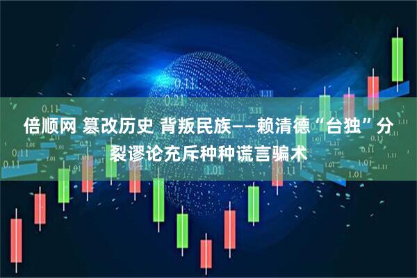 倍顺网 篡改历史 背叛民族——赖清德“台独”分裂谬论充斥种种谎言骗术