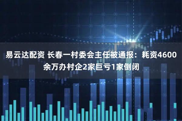 易云达配资 长春一村委会主任被通报：耗资4600余万办村企2家巨亏1家倒闭