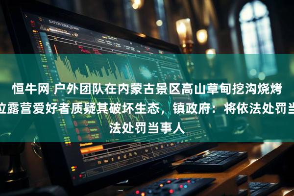 恒牛网 户外团队在内蒙古景区高山草甸挖沟烧烤，多位露营爱好者质疑其破坏生态，镇政府：将依法处罚当事人