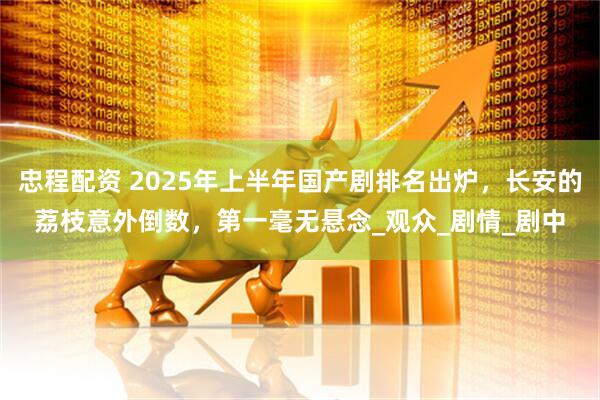 忠程配资 2025年上半年国产剧排名出炉，长安的荔枝意外倒数，第一毫无悬念_观众_剧情_剧中