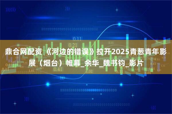 鼎合网配资 《河边的错误》拉开2025青葱青年影展（烟台）帷幕_余华_魏书钧_影片