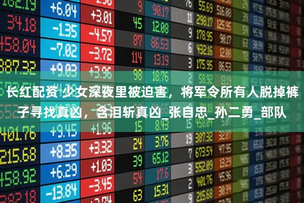 长红配资 少女深夜里被迫害，将军令所有人脱掉裤子寻找真凶，含泪斩真凶_张自忠_孙二勇_部队