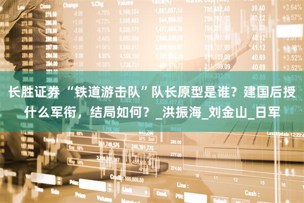 长胜证券 “铁道游击队”队长原型是谁？建国后授什么军衔，结局如何？_洪振海_刘金山_日军
