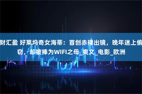 财汇盈 好莱坞奇女海蒂：首创赤裸出镜，晚年迷上偷窃，却被捧为WIFI之母_爽文_电影_欧洲