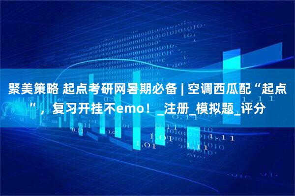 聚美策略 起点考研网暑期必备 | 空调西瓜配“起点”，复习开挂不emo！_注册_模拟题_评分