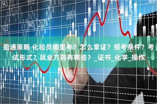 盈通策略 化验员哪里考？怎么拿证？报考条件？考试形式？就业方向有哪些？_证书_化学_操作