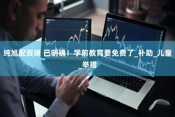 纯旭配资端 已明确！学前教育要免费了_补助_儿童_举措