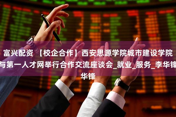 富兴配资 【校企合作】西安思源学院城市建设学院与第一人才网举行合作交流座谈会_就业_服务_李华锋