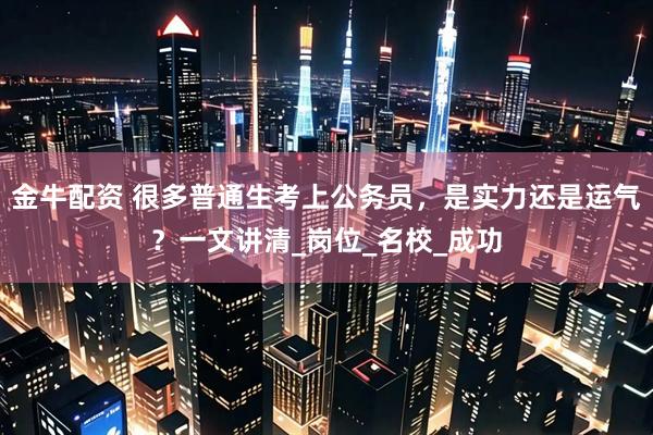 金牛配资 很多普通生考上公务员，是实力还是运气？一文讲清_岗位_名校_成功