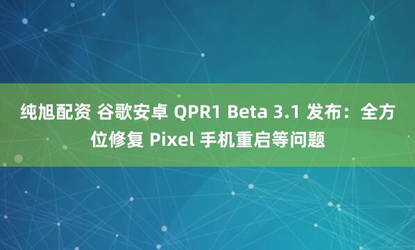 纯旭配资 谷歌安卓 QPR1 Beta 3.1 发布：全方位修复 Pixel 手机重启等问题